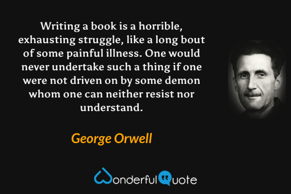 Writing a book is a horrible, exhausting struggle, like a long bout of some painful illness.  One would never undertake such a thing if one were not driven on by some demon whom one can neither resist nor understand. - George Orwell quote.