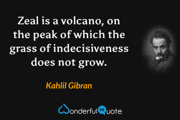 Zeal is a volcano, on the peak of which the grass of indecisiveness does not grow. - Kahlil Gibran quote.