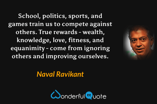 School, politics, sports, and games train us to compete against others. True rewards - wealth, knowledge, love, fitness, and equanimity - come from ignoring others and improving ourselves. - Naval Ravikant quote.