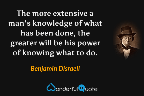The more extensive a man's knowledge of what has been done, the greater will be his power of knowing what to do. - Benjamin Disraeli quote.