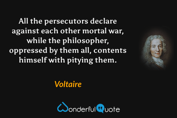 All the persecutors declare against each other mortal war, while the philosopher, oppressed by them all, contents himself with pitying them. - Voltaire quote.