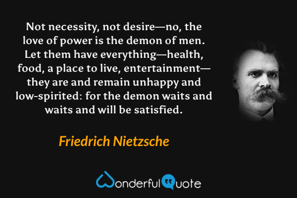Not necessity, not desire—no, the love of power is the demon of men. Let them have everything—health, food, a place to live, entertainment—they are and remain unhappy and low-spirited: for the demon waits and waits and will be satisfied. - Friedrich Nietzsche quote.