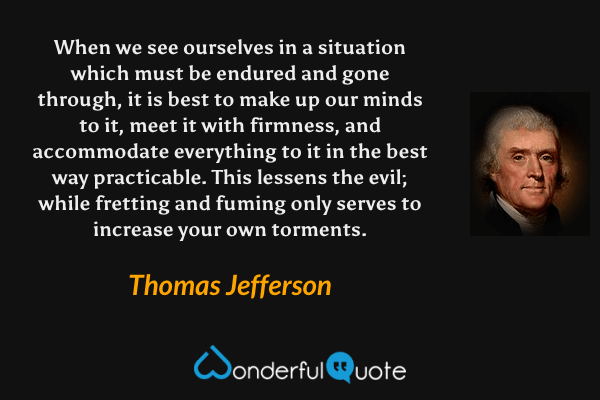 When we see ourselves in a situation which must be endured and gone through, it is best to make up our minds to it, meet it with firmness, and accommodate everything to it in the best way practicable. This lessens the evil; while fretting and fuming only serves to increase your own torments. - Thomas Jefferson quote.