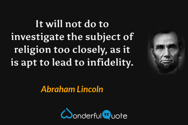 It will not do to investigate the subject of religion too closely, as it is apt to lead to infidelity. - Abraham Lincoln quote.