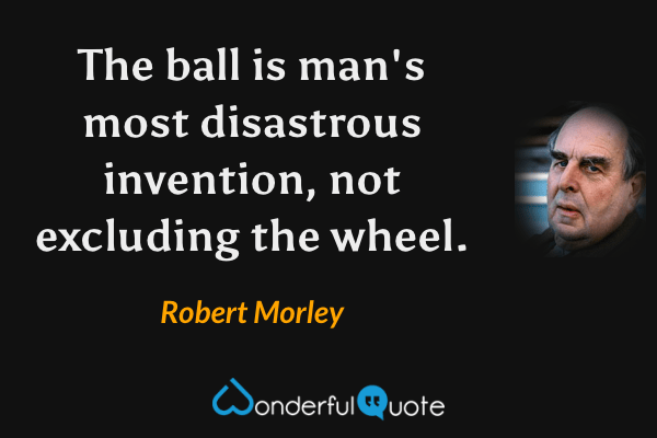 The ball is man's most disastrous invention, not excluding the wheel. - Robert Morley quote.