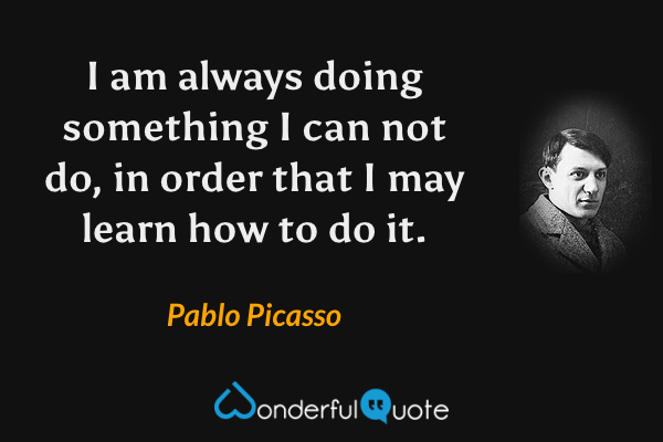 I am always doing something I can not do, in order that I may learn how to do it. - Pablo Picasso quote.