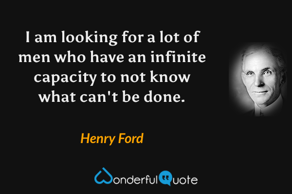 I am looking for a lot of men who have an infinite capacity to not know what can't be done. - Henry Ford quote.