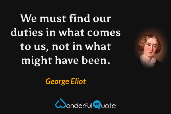 We must find our duties in what comes to us, not in what might have been. - George Eliot quote.
