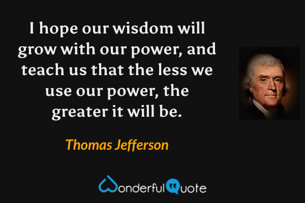 I hope our wisdom will grow with our power, and teach us that the less we use our power, the greater it will be. - Thomas Jefferson quote.