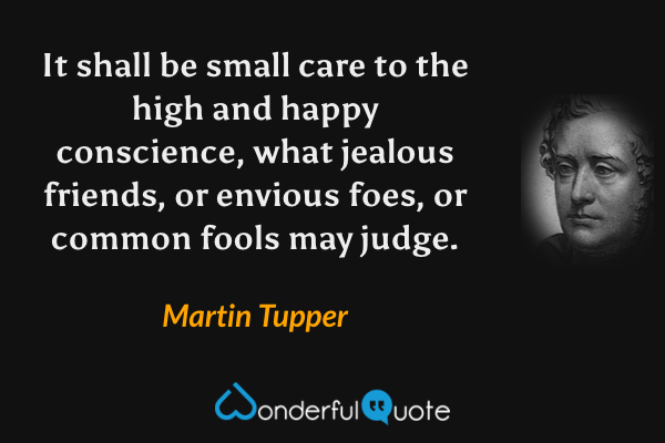 It shall be small care to the high and happy conscience, what jealous friends, or envious foes, or common fools may judge. - Martin Tupper quote.