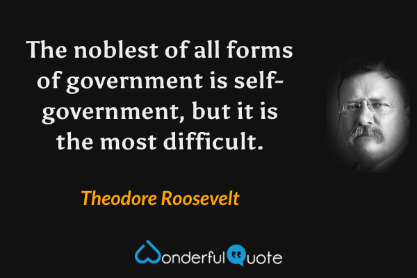 The noblest of all forms of government is self-government, but it is the most difficult. - Theodore Roosevelt quote.