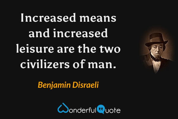 Increased means and increased leisure are the two civilizers of man. - Benjamin Disraeli quote.