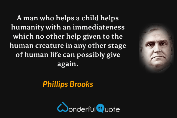A man who helps a child helps humanity with an immediateness which no other help given to the human creature in any other stage of human life can possibly give again. - Phillips Brooks quote.