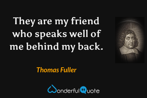 They are my friend who speaks well of me behind my back. - Thomas Fuller quote.