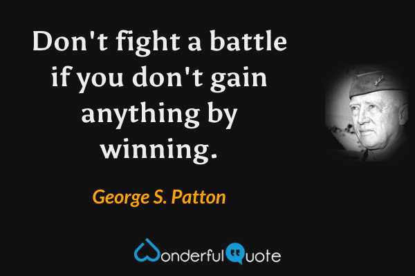 Don't fight a battle if you don't gain anything by winning. - George S. Patton quote.
