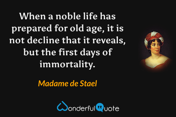 When a noble life has prepared for old age, it is not decline that it reveals, but the first days of immortality. - Madame de Stael quote.