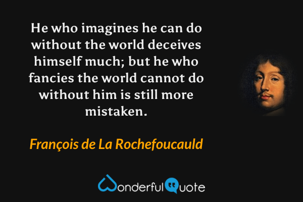 He who imagines he can do without the world deceives himself much; but he who fancies the world cannot do without him is still more mistaken. - François de La Rochefoucauld quote.