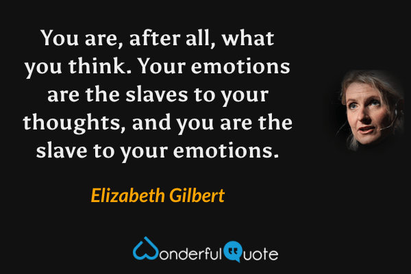 You are, after all, what you think. Your emotions are the slaves to your thoughts, and you are the slave to your emotions. - Elizabeth Gilbert quote.