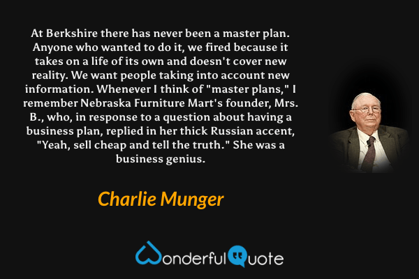 At Berkshire there has never been a master plan. Anyone who wanted to do it, we fired because it takes on a life of its own and doesn't cover new reality. We want people taking into account new information. Whenever I think of "master plans," I remember Nebraska Furniture Mart's founder, Mrs. B., who, in response to a question about having a business plan, replied in her thick Russian accent, "Yeah, sell cheap and tell the truth." She was a business genius. - Charlie Munger quote.