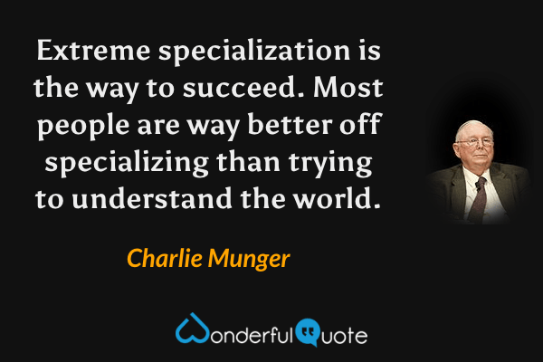 Extreme specialization is the way to succeed. Most people are way better off specializing than trying to understand the world. - Charlie Munger quote.