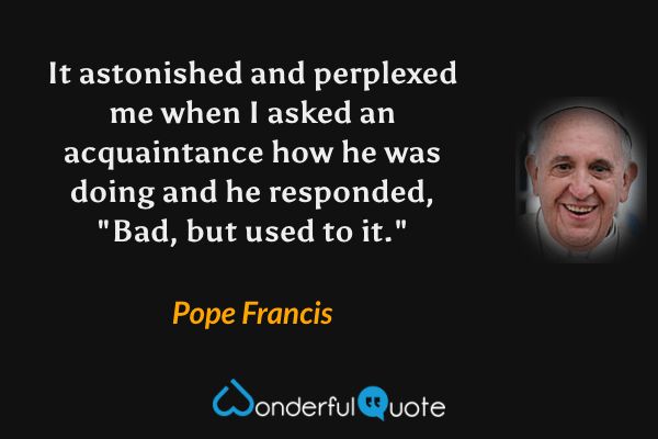 It astonished and perplexed me when I asked an acquaintance how he was doing and he responded, "Bad, but used to it." - Pope Francis quote.