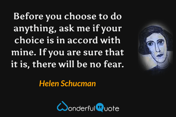 Before you choose to do anything, ask me if your choice is in accord with mine. If you are sure that it is, there will be no fear. - Helen Schucman quote.
