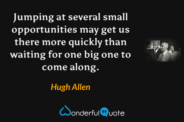 Jumping at several small opportunities may get us there more quickly than waiting for one big one to come along. - Hugh Allen quote.