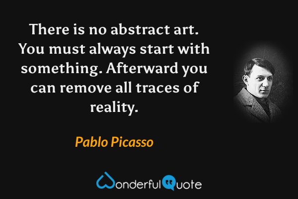 There is no abstract art. You must always start with something. Afterward you can remove all traces of reality. - Pablo Picasso quote.