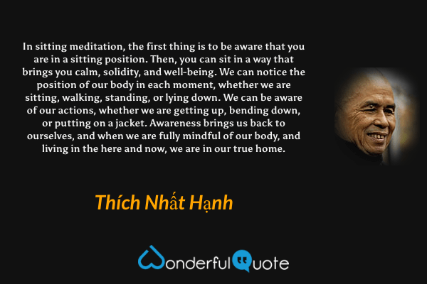 In sitting meditation, the first thing is to be aware that you are in a sitting position. Then, you can sit in a way that brings you calm, solidity, and well-being. We can notice the position of our body in each moment, whether we are sitting, walking, standing, or lying down. We can be aware of our actions, whether we are getting up, bending down, or putting on a jacket. Awareness brings us back to ourselves, and when we are fully mindful of our body, and living in the here and now, we are in our true home. - Thích Nhất Hạnh quote.