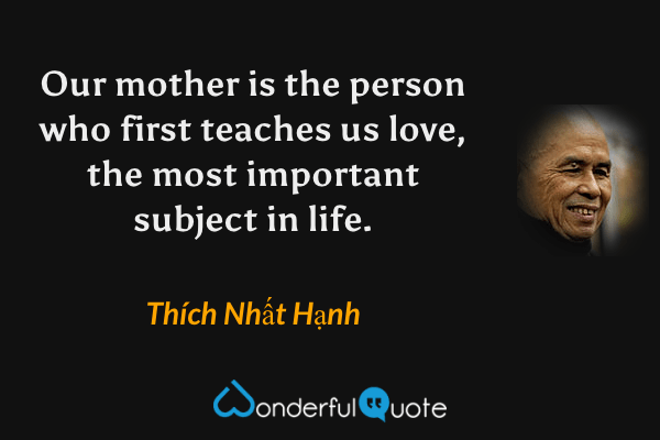 Our mother is the person who first teaches us love, the most important subject in life. - Thích Nhất Hạnh quote.