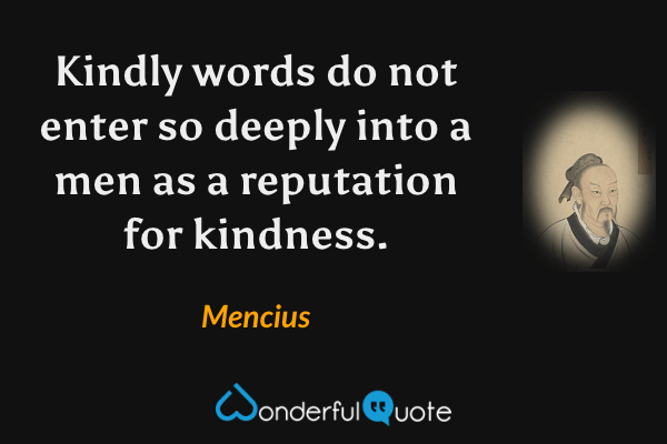 Kindly words do not enter so deeply into a men as a reputation for kindness. - Mencius quote.
