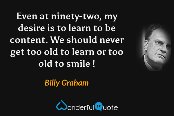 Even at ninety-two, my desire is to learn to be content. We should never get too old to learn or too old to smile ! - Billy Graham quote.