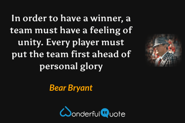 In order to have a winner, a team must have a feeling of unity. Every player must put the team first ahead of personal glory - Bear Bryant quote.