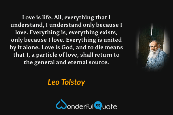 Love is life. All, everything that I understand, I understand only because I love. Everything is, everything exists, only because I love. Everything is united by it alone. Love is God, and to die means that I, a particle of love, shall return to the general and eternal source. - Leo Tolstoy quote.