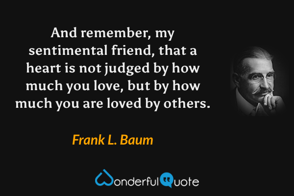 And remember, my sentimental friend, that a heart is not judged by how much you love, but by how much you are loved by others. - Frank L. Baum quote.