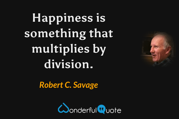 Happiness is something that multiplies by division. - Robert C. Savage quote.