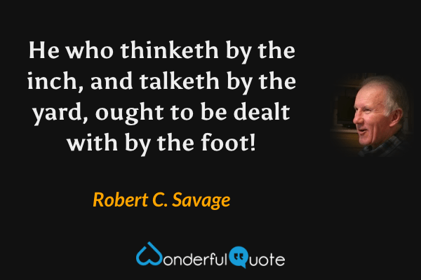 He who thinketh by the inch, and talketh by the yard, ought to be dealt with by the foot! - Robert C. Savage quote.