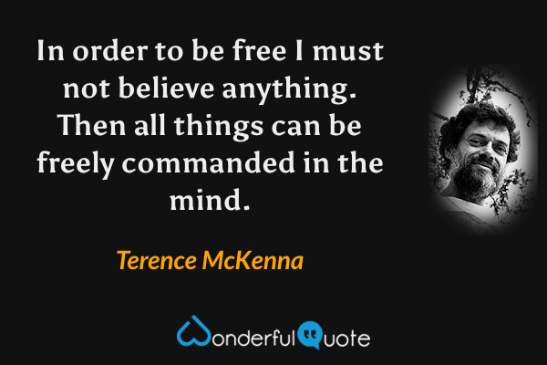 In order to be free I must not believe anything. Then all things can be freely commanded in the mind. - Terence McKenna quote.