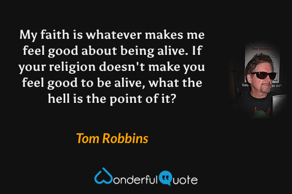 My faith is whatever makes me feel good about being alive. If your religion doesn't make you feel good to be alive, what the hell is the point of it? - Tom Robbins quote.