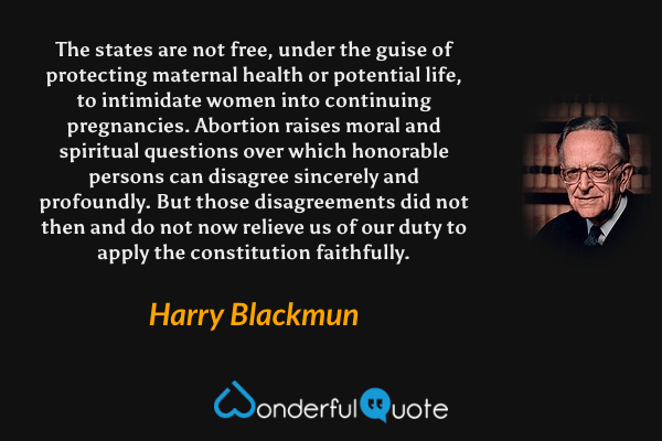 The states are not free, under the guise of protecting maternal health or potential life, to intimidate women into continuing pregnancies. Abortion raises moral and spiritual questions over which honorable persons can disagree sincerely and profoundly. But those disagreements did not then and do not now relieve us of our duty to apply the constitution faithfully. - Harry Blackmun quote.