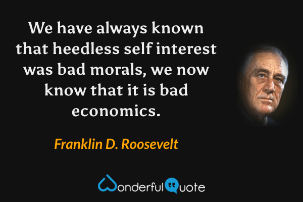 We have always known that heedless self interest was bad morals, we now know that it is bad economics. - Franklin D. Roosevelt quote.
