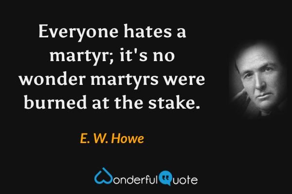 Everyone hates a martyr; it's no wonder martyrs were burned at the stake. - E. W. Howe quote.