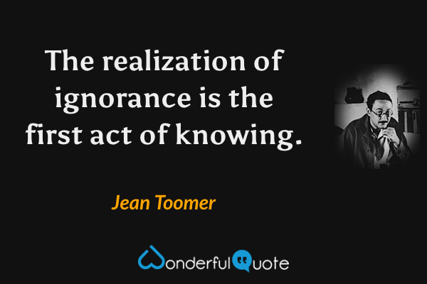The realization of ignorance is the first act of knowing. - Jean Toomer quote.