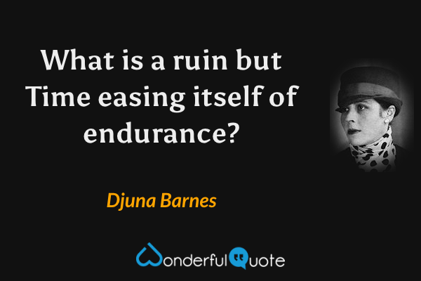 What is a ruin but Time easing itself of endurance? - Djuna Barnes quote.