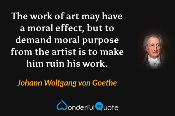 The work of art may have a moral effect, but to demand moral purpose from the artist is to make him ruin his work. - Johann Wolfgang von Goethe quote.
