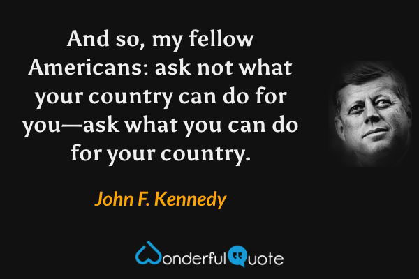 And so, my fellow Americans: ask not what your country can do for you—ask what you can do for your country. - John F. Kennedy quote.