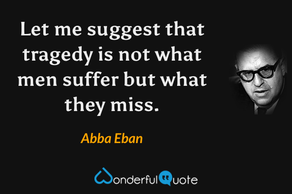 Let me suggest that tragedy is not what men suffer but what they miss. - Abba Eban quote.