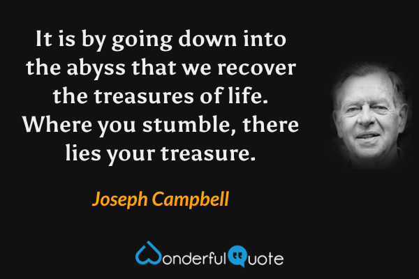 It is by going down into the abyss
that we recover the treasures of life.
Where you stumble,
there lies your treasure. - Joseph Campbell quote.