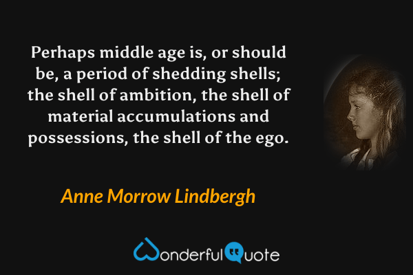 Perhaps middle age is, or should be, a period of shedding shells; the shell of ambition, the shell of material accumulations and possessions, the shell of the ego. - Anne Morrow Lindbergh quote.