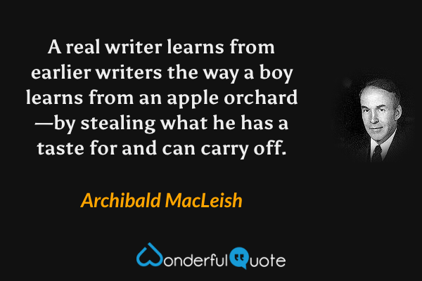 A real writer learns from earlier writers the way a boy learns from an apple orchard—by stealing what he has a taste for and can carry off. - Archibald MacLeish quote.